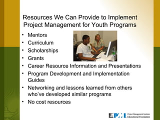 Resources We Can Provide to Implement
Project Management for Youth Programs
• Mentors
• Curriculum
• Scholarships
• Grants
• Career Resource Information and Presentations
• Program Development and Implementation
  Guides
• Networking and lessons learned from others
  who’ve developed similar programs
• No cost resources
 