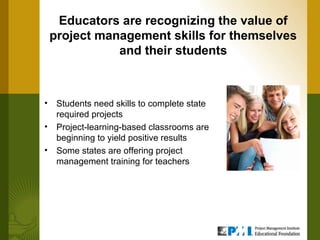 Educators are recognizing the value of
    project management skills for themselves
               and their students



•    Students need skills to complete state
     required projects
•    Project-learning-based classrooms are
     beginning to yield positive results
•    Some states are offering project
     management training for teachers
 