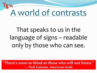 A world of contrasts
That speaks to us in the
language of signs – readable
only by those who can see.
“There's none so blind as those who will not listen.”
― Neil Gaiman, American Gods
 