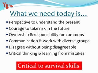 What we need today is…
 Perspective to understand the present
 Courage to take risk in the future
 Ownership & responsibility for commons
 Communication & work with diverse groups
 Disagree without being disagreeable
 Critical thinking & learning from mistakes
Critical to survival skills
 