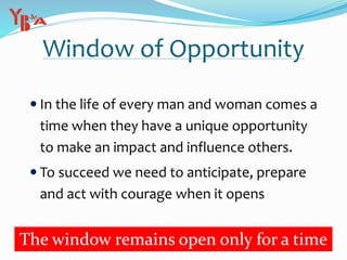 Window of Opportunity
 In the life of every man and woman comes a
time when they have a unique opportunity
to make an impact and influence others.
 To succeed we need to anticipate, prepare
and act with courage when it opens
The window remains open only for a time
 