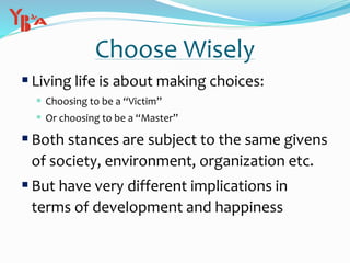 Choose Wisely
Living life is about making choices:
 Choosing to be a “Victim”
 Or choosing to be a “Master”
Both stances are subject to the same givens
of society, environment, organization etc.
But have very different implications in
terms of development and happiness
 