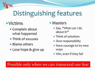 Distinguishing features
Victims
 Complain about
what happened
 Think of excuses
 Blame others
 Lose hope & give up
 Masters
 Say, “What can I do
about it?”
 Think of solutions
 Own responsibility
 Have courage to try new
ways
 Win, even if they fail
Possible only when we can transcend our fear
 