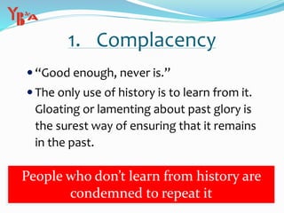 1. Complacency
 “Good enough, never is.”
 The only use of history is to learn from it.
Gloating or lamenting about past glory is
the surest way of ensuring that it remains
in the past.
People who don’t learn from history are
condemned to repeat it
 