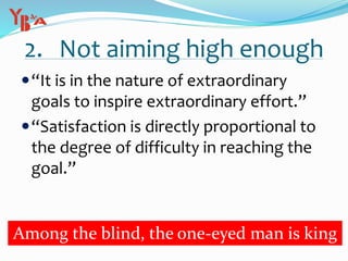 2. Not aiming high enough
“It is in the nature of extraordinary
goals to inspire extraordinary effort.”
“Satisfaction is directly proportional to
the degree of difficulty in reaching the
goal.”
Among the blind, the one-eyed man is king
 