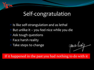 Self-congratulation
 Is like self-strangulation and as lethal
 But unlike it – you feel nice while you die
 Ask tough questions
 Face harsh reality
 Take steps to change
If it happened in the past you had nothing to do with it
 