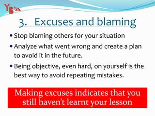 3. Excuses and blaming
 Stop blaming others for your situation
 Analyze what went wrong and create a plan
to avoid it in the future.
 Being objective, even hard, on yourself is the
best way to avoid repeating mistakes.
Making excuses indicates that you
still haven’t learnt your lesson
 