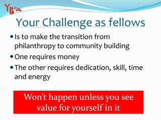 Your Challenge as fellows
Is to make the transition from
philanthropy to community building
One requires money
The other requires dedication, skill, time
and energy
Won’t happen unless you see
value for yourself in it
 