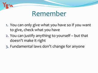 Remember
1. You can only give what you have so if you want
to give, check what you have
2. You can justify anything to yourself – but that
doesn’t make it right
3. Fundamental laws don’t change for anyone
 