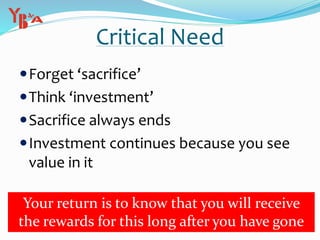 Critical Need
Forget ‘sacrifice’
Think ‘investment’
Sacrifice always ends
Investment continues because you see
value in it
Your return is to know that you will receive
the rewards for this long after you have gone
 