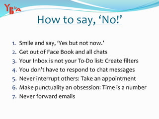 How to say, ‘No!’
1. Smile and say, ‘Yes but not now.’
2. Get out of Face Book and all chats
3. Your Inbox is not your To-Do list: Create filters
4. You don’t have to respond to chat messages
5. Never interrupt others: Take an appointment
6. Make punctuality an obsession: Time is a number
7. Never forward emails
 
