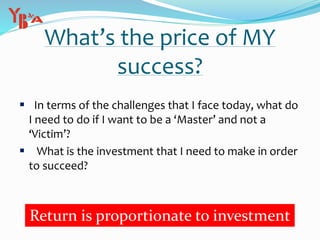 What’s the price of MY
success?
 In terms of the challenges that I face today, what do
I need to do if I want to be a ‘Master’ and not a
‘Victim’?
 What is the investment that I need to make in order
to succeed?
Return is proportionate to investment
 