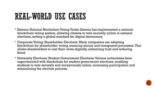 REAL-WORLD USE CASES
 Estonia: National Blockchain Voting Trials: Estonia has implemented a national
blockchain voting system, allowing citizens to vote securely online in national
elections, setting a global standard for digital democracy.
 Corporate Voting: Shareholder Elections: Many companies are adopting
blockchain for shareholder voting, ensuring secure and transparent processes.This
allows shareholders to cast their votes digitally, enhancing trust and reducing
fraud.
 University Elections: Student Government Elections:Various universities have
experimented with blockchain for student government elections, enabling
students to vote securely and anonymously online, increasing participation and
streamlining the election process.
 
