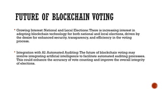 FUTURE OF BLOCKCHAIN VOTING
 Growing Interest: National and Local Elections:There is increasing interest in
adopting blockchain technology for both national and local elections, driven by
the desire for enhanced security, transparency, and efficiency in the voting
process.
 Integration with AI: Automated Auditing:The future of blockchain voting may
involve integrating artificial intelligence to facilitate automated auditing processes.
This could enhance the accuracy of vote counting and improve the overall integrity
of elections.
 