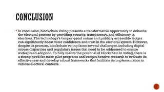 CONCLUSION
 In conclusion, blockchain voting presents a transformative opportunity to enhance
the electoral process by providing security, transparency, and efficiency in
elections.The technology’s tamper-proof nature and publicly accessible ledger
can significantly boost voter confidence and trust in the electoral system. However,
despite its promise, blockchain voting faces several challenges, including digital
access disparities and regulatory issues that need to be addressed to ensure
widespread adoption.To fully realize the potential of blockchain in voting, there is
a strong need for more pilot programs and comprehensive research to evaluate its
effectiveness and develop robust frameworks that facilitate its implementation in
various electoral contexts.
 