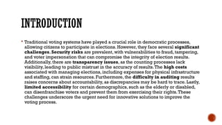 INTRODUCTION
 Traditional voting systems have played a crucial role in democratic processes,
allowing citizens to participate in elections. However, they face several significant
challenges. Security risks are prevalent, with vulnerabilities to fraud, tampering,
and voter impersonation that can compromise the integrity of election results.
Additionally, there are transparency issues, as the counting processes lack
visibility, leading to public mistrust in the accuracy of results.The high costs
associated with managing elections, including expenses for physical infrastructure
and staffing, can strain resources. Furthermore, the difficulty in auditing results
raises concerns about accountability, as discrepancies may be hard to trace. Lastly,
limited accessibility for certain demographics, such as the elderly or disabled,
can disenfranchise voters and prevent them from exercising their rights.These
challenges underscore the urgent need for innovative solutions to improve the
voting process.
 