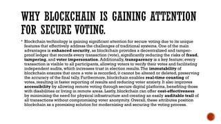 WHY BLOCKCHAIN IS GAINING ATTENTION
FOR SECURE VOTING.
 Blockchain technology is gaining significant attention for secure voting due to its unique
features that effectively address the challenges of traditional systems. One of the main
advantages is enhanced security, as blockchain provides a decentralized and tamper-
proof ledger that records every transaction (vote), significantly reducing the risks of fraud,
tampering, and voter impersonation. Additionally, transparency is a key feature; every
transaction is visible to all participants, allowing voters to verify their votes and facilitating
independent audits, which increases trust in election results.The immutability of
blockchain ensures that once a vote is recorded, it cannot be altered or deleted, preserving
the accuracy of the final tally. Furthermore, blockchain enables real-time counting of
votes, resulting in faster reporting of results and reducing voter anxiety. It also improves
accessibility by allowing remote voting through secure digital platforms, benefiting those
with disabilities or living in remote areas. Lastly, blockchain can offer cost-effectiveness
by minimizing the need for physical infrastructure and creating an easily auditable trail of
all transactions without compromising voter anonymity. Overall, these attributes position
blockchain as a promising solution for modernizing and securing the voting process.
 