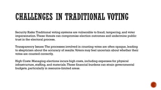 CHALLENGES IN TRADITIONAL VOTING
Security Risks:Traditional voting systems are vulnerable to fraud, tampering, and voter
impersonation.These threats can compromise election outcomes and undermine public
trust in the electoral process.
Transparency Issues:The processes involved in counting votes are often opaque, leading
to skepticism about the accuracy of results.Voters may feel uncertain about whether their
votes are counted correctly.
High Costs: Managing elections incurs high costs, including expenses for physical
infrastructure, staffing, and materials.These financial burdens can strain governmental
budgets, particularly in resource-limited areas.
 