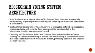 BLOCKCHAIN VOTING SYSTEM
ARCHITECTURE
 Voter Authentication: Secure Identity Verification:Voter identities are securely
verified using digital signatures, ensuring that only eligible voters can participate
in the election.
 Casting Votes: Encryption of Votes: Each vote is encrypted before being recorded,
ensuring privacy and security. Once encrypted, the vote is added to the
blockchain, creating a tamper-proof record.
 Counting and Verification: Real-Time Tallying:Votes are counted in real-time,
allowing for immediate visibility of results.The immutability of blockchain ensures
that once a vote is recorded, it cannot be altered, providing a reliable and accurate
election outcome.
 