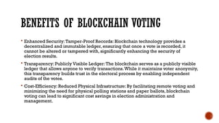 BENEFITS OF BLOCKCHAIN VOTING
 Enhanced Security:Tamper-Proof Records: Blockchain technology provides a
decentralized and immutable ledger, ensuring that once a vote is recorded, it
cannot be altered or tampered with, significantly enhancing the security of
election results.
 Transparency: Publicly Visible Ledger:The blockchain serves as a publicly visible
ledger that allows anyone to verify transactions.While it maintains voter anonymity,
this transparency builds trust in the electoral process by enabling independent
audits of the votes.
 Cost-Efficiency: Reduced Physical Infrastructure: By facilitating remote voting and
minimizing the need for physical polling stations and paper ballots, blockchain
voting can lead to significant cost savings in election administration and
management.
 