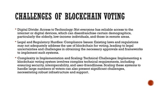 CHALLENGES OF BLOCKCHAIN VOTING
 Digital Divide: Access to Technology: Not everyone has reliable access to the
internet or digital devices, which can disenfranchise certain demographics,
particularly the elderly, low-income individuals, and those in remote areas.
 Legal and Regulatory Hurdles: Compliance Issues: Existing laws and regulations
may not adequately address the use of blockchain for voting, leading to legal
uncertainties and challenges in obtaining the necessary approvals and frameworks
to implement such systems.
 Complexity in Implementation and Scaling:Technical Challenges: Implementing a
blockchain voting system involves complex technical requirements, including
ensuring security, interoperability, and user-friendliness. Scaling these systems to
handle large numbers of voters can also present significant challenges,
necessitating robust infrastructure and support.
 