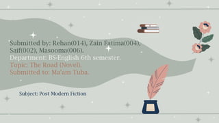 Submitted by: Rehan(014), Zain Fatima(004),
Saif(002), Masooma(006).
Department: BS-English 6th semester.
Topic: The Road (Novel).
Submitted to: Ma’am Tuba.
Subject: Post Modern Fiction
 