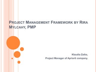 PROJECT MANAGEMENT FRAMEWORK BY RIRA
MYLCAHY, PMP




                                      Klaudia Zaika,
                Project Manager of Apriorit company.
 
