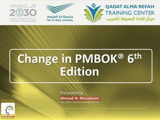 Change in PMBOK® 6th
Edition
Presented by
Ahmad Al-Musallami,
MSc, PMP®, PMI-SP®, PMI-ACP® & CPT®
Powered by
 
