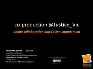 co-production @Justice_Vic
          online collaboration and citizen engagement




Patrick McCormick          @solutist
Acting General Manager
Online Collaboration and Citizen Engagement
Department of Justice Victoria                Unless indicated otherwise, content in this
                                                       presentation is licensed:
15 June 2011
3rd Annual Gov 2.0 Conference Sydney
 