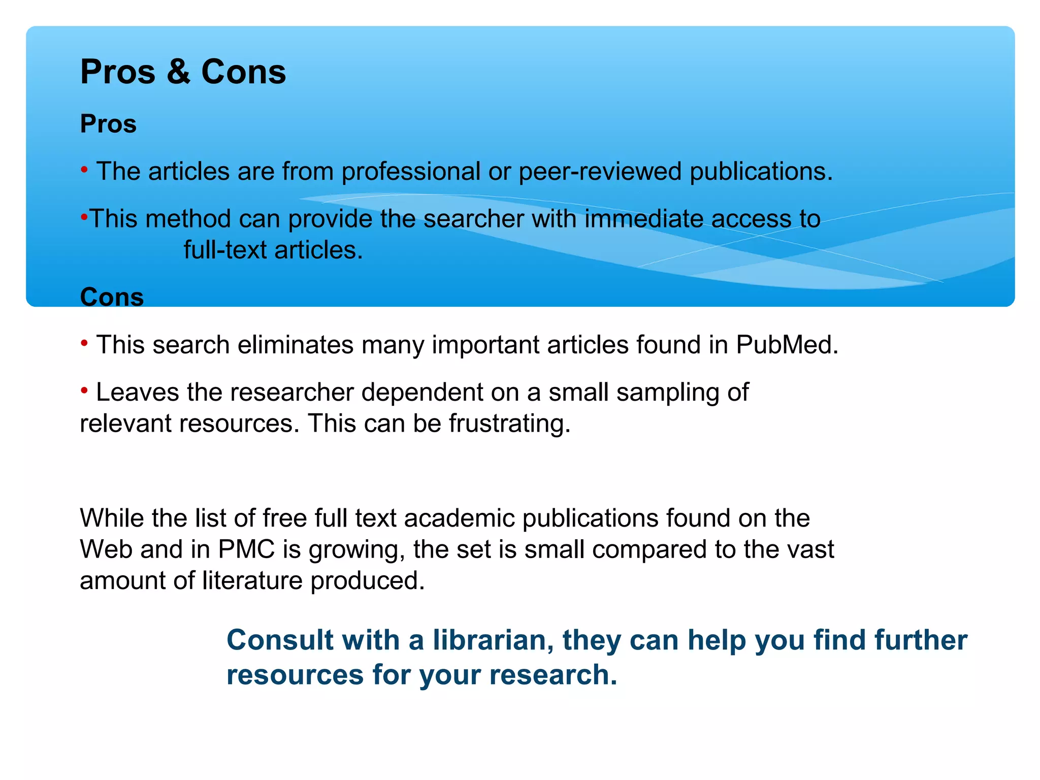 Pros & Cons
Pros
• The articles are from professional or peer-reviewed publications.
•This method can provide the searcher with immediate access to
full-text articles.
Cons
• This search eliminates many important articles found in PubMed.
• Leaves the researcher dependent on a small sampling of
relevant resources. This can be frustrating.

While the list of free full text academic publications found on the
Web and in PMC is growing, the set is small compared to the vast
amount of literature produced.

Consult with a librarian, they can help you find further
resources for your research.

 