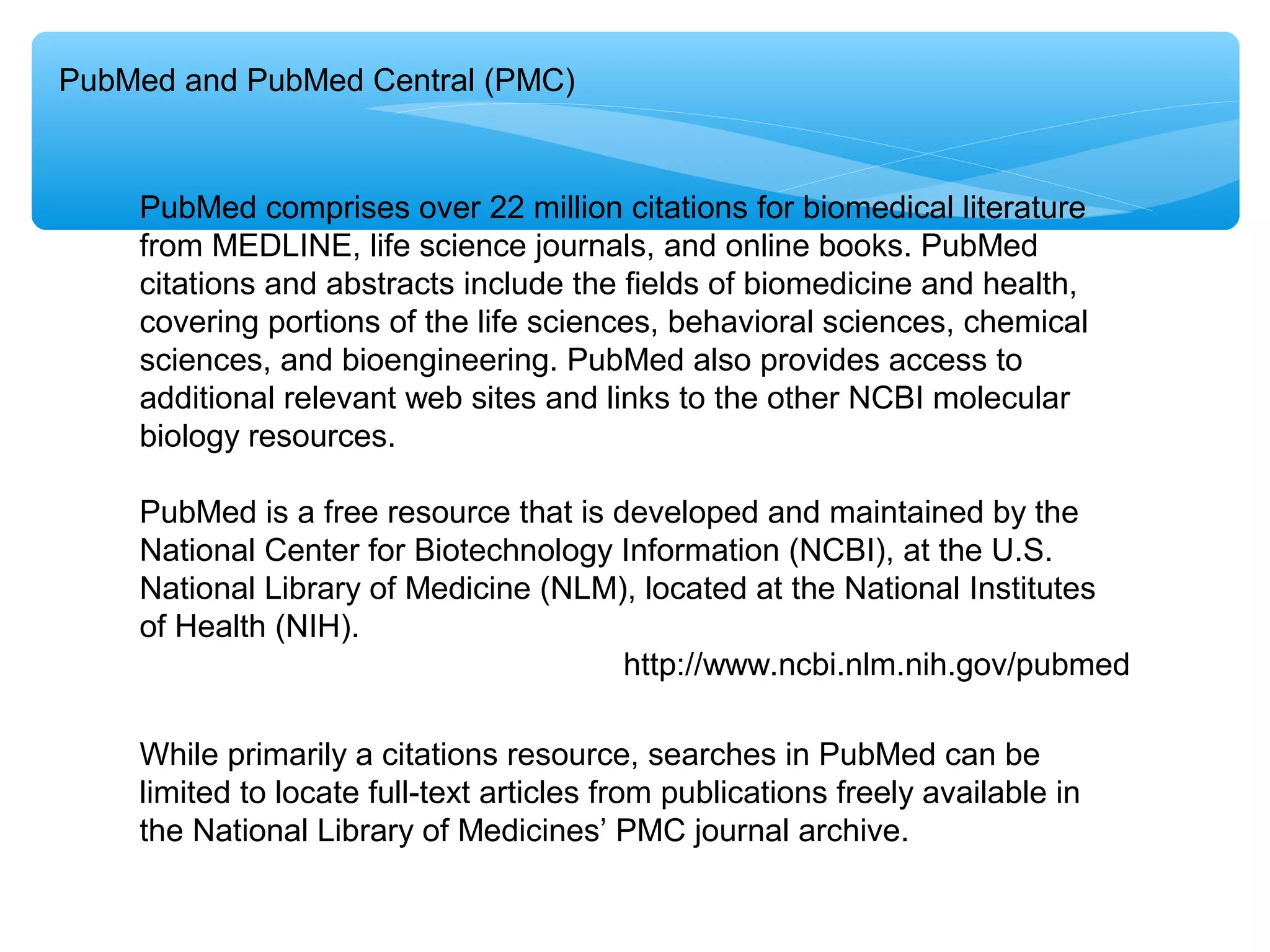 PubMed and PubMed Central (PMC)

PubMed comprises over 22 million citations for biomedical literature
from MEDLINE, life science journals, and online books. PubMed
citations and abstracts include the fields of biomedicine and health,
covering portions of the life sciences, behavioral sciences, chemical
sciences, and bioengineering. PubMed also provides access to
additional relevant web sites and links to the other NCBI molecular
biology resources.
PubMed is a free resource that is developed and maintained by the
National Center for Biotechnology Information (NCBI), at the U.S.
National Library of Medicine (NLM), located at the National Institutes
of Health (NIH).
http://www.ncbi.nlm.nih.gov/pubmed
While primarily a citations resource, searches in PubMed can be
limited to locate full-text articles from publications freely available in
the National Library of Medicines’ PMC journal archive.

 