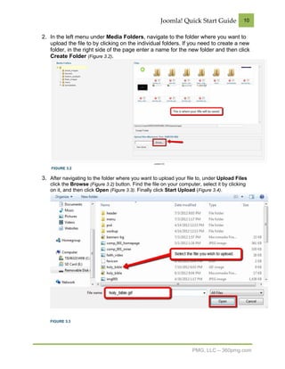 Joomla! Quick Start Guide              10


2. In the left menu under Media Folders, navigate to the folder where you want to
   upload the file to by clicking on the individual folders. If you need to create a new
   folder, in the right side of the page enter a name for the new folder and then click
   Create Folder (Figure 3.2).




    FIGURE 3.2

3. After navigating to the folder where you want to upload your file to, under Upload Files
   click the Browse (Figure 3.2) button. Find the file on your computer, select it by clicking
   on it, and then click Open (Figure 3.3). Finally click Start Upload (Figure 3.4).




   FIGURE 3.3




                                                                     PMG, LLC – 360pmg.com
 