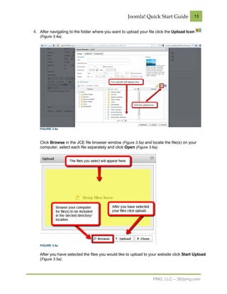 Joomla! Quick Start Guide            13


4. After navigating to the folder where you want to upload your file click the Upload Icon
   (Figure 3.4a).




   FIGURE 3.4a



   Click Browse in the JCE file browser window (Figure 3.5a) and locate the file(s) on your
   computer, select each file separately and click Open (Figure 3.6a).




   FIGURE 3.5a


   After you have selected the files you would like to upload to your website click Start Upload
   (Figure 3.5a).



                                                                  PMG, LLC – 360pmg.com
 