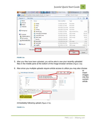 Joomla! Quick Start Guide           14




   FIGURE 3.6a


5. After your files have been uploaded, you will be able to view your recently uploaded
   files in the middle pane at the bottom of the image browser window (Figure 3.3a).

6. Also since you multiple uploads require article access to utilize you may also choose
                                                                                   to
                                                                                   insert
                                                                                   images
                                                                                   into the
                                                                                   current
                                                                                   article




   immediately following upload (Figure 3.7a).

   FIGURE 3.7a




                                                                PMG, LLC – 360pmg.com
 