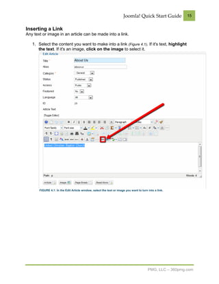 Joomla! Quick Start Guide            15


Inserting a Link
Any text or image in an article can be made into a link.

   1. Select the content you want to make into a link (Figure 4.1). If it's text, highlight
      the text. If it's an image, click on the image to select it.




       FIGURE 4.1: In the Edit Article window, select the text or image you want to turn into a link.




                                                                                         PMG, LLC – 360pmg.com
 
