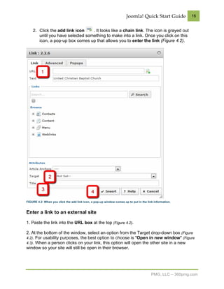 Joomla! Quick Start Guide           16


    2. Click the add link icon    . It looks like a chain link. The icon is grayed out
       until you have selected something to make into a link. Once you click on this
       icon, a pop-up box comes up that allows you to enter the link (Figure 4.2).




FIGURE 4.2: When you click the add link icon, a pop-up window comes up to put in the link information.


Enter a link to an external site

1. Paste the link into the URL box at the top (Figure 4.2).

2. At the bottom of the window, select an option from the Target drop-down box (Figure
4.2). For usability purposes, the best option to choose is "Open in new window" (Figure
4.3). When a person clicks on your link, this option will open the other site in a new
window so your site will still be open in their browser.




                                                                                        PMG, LLC – 360pmg.com
 