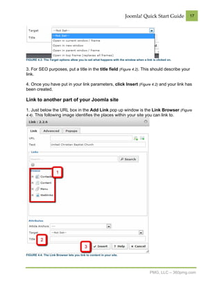 Joomla! Quick Start Guide           17




FIGURE 4.3: The Target options allow you to set what happens with the window when a link is clicked on.


3. For SEO purposes, put a title in the title field (Figure 4.2). This should describe your
link.

4. Once you have put in your link parameters, click Insert (Figure 4.2) and your link has
been created.

Link to another part of your Joomla site

1. Just below the URL box in the Add Link pop up window is the Link Browser (Figure
4.4). This following image identifies the places within your site you can link to.




FIGURE 4.4: The Link Browser lets you link to content in your site.




                                                                                       PMG, LLC – 360pmg.com
 