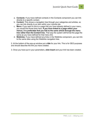 Joomla! Quick Start Guide         18




   a. Contacts: If you have defined contacts in the Contacts component you can link
      directly to a specific contact.
   b. Content: This shows a navigation tree through your categories and articles, so
      you can link directly to an item within your Joomla site.
   c. Menu: If you want to link to a page that you have already defined in your menu,
      you would find those links here. If you have linked to a page within your
      menus, it is preferable that you link to the same article through the menu
      tree rather than the Content tree. That way the system will format the page the
      same as you have defined for that menu link.
   d. Weblinks: If you have defined any links in the Weblinks component, you can link
      to the same sites using the Weblinks navigation tree.

2. At the bottom of the pop-up window put a title for your link. This is for SEO purposes
and should describe the link you have created.

3. Once you have put in your parameters, click Insert and your link has been created.




                                                                 PMG, LLC – 360pmg.com
 
