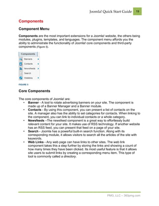 Joomla! Quick Start Guide         19


Components
Component Menu
Components are the most important extensions for a Joomla! website, the others being
modules, plugins, templates, and languages. The component menu affords you the
ability to administrate the functionality of Joomla! core components and third-party
components (Figure 5).




FIGURE 5


Core Components

The core components of Joomla! are:
   • Banner - A tool to rotate advertising banners on your site. The component is
      made up of a Banner Manager and a Banner module.
   • Contacts - By using this component, you can present a list of contacts on the
      site. A manager also has the ability to set categories for contacts. When linking to
      the component, you can link to individual contacts or a whole category.
   • Newsfeeds –The newsfeed component is a great way to effortlessly build
      relevant content for your site. It makes use of RSS technology. If another website
      has an RSS feed, you can present that feed on a page of your site.
   • Search - Joomla has a powerful built-in search function. Along with its
      corresponding module, it allows visitors to search all the articles of the site with
      keywords.
   • Web Links - Any web page can have links to other sites. The web link
      component takes this a step further by storing the links and showing a count of
      how many times they have been clicked. Its most useful feature is that it allows
      site users to submit links by creating a corresponding menu item. This type of
      tool is commonly called a directory.




                                                                 PMG, LLC – 360pmg.com
 