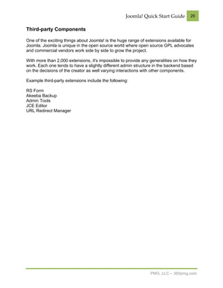 Joomla! Quick Start Guide        20


Third-party Components

One of the exciting things about Joomla! is the huge range of extensions available for
Joomla. Joomla is unique in the open source world where open source GPL advocates
and commercial vendors work side by side to grow the project.

With more than 2,000 extensions, it's impossible to provide any generalities on how they
work. Each one tends to have a slightly different admin structure in the backend based
on the decisions of the creator as well varying interactions with other components.

Example third-party extensions include the following:

RS Form
Akeeba Backup
Admin Tools
JCE Editor
URL Redirect Manager




                                                                PMG, LLC – 360pmg.com
 