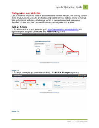 Joomla! Quick Start Guide          4


Categories, and Articles
One of the most important parts of a website is the content. Articles, the primary content
items of your Joomla website, are the building blocks for your website linking to menus,
files and external websites. Articles are sorted in categories and sub categories.
Joomla’s content structure can contain numerous categories and articles.

Edit an Article
1. To edit an article in your website, go to http://yourdomain.com/administrator and
login with your assigned Username and Password (Figure 1.1).




FIGURE 1.1
2. To begin managing your website article(s), click Article Manager (Figure 1.2).




FIGURE 1.2




                                                                  PMG, LLC – 360pmg.com
 