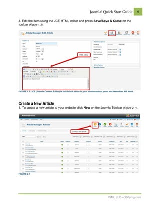 Joomla! Quick Start Guide                     6


4. Edit the item using the JCE HTML editor and press Save/Save & Close on the
toolbar (Figure 1.3).




FIGURE 1.3: JCE (Joomla Content Editor) is the default editor in your administration panel and resembles MS Word.




Create a New Article
1. To create a new article to your website click New on the Joomla Toolbar (Figure 2.1).




FIGURE 2.1




                                                                                       PMG, LLC – 360pmg.com
 