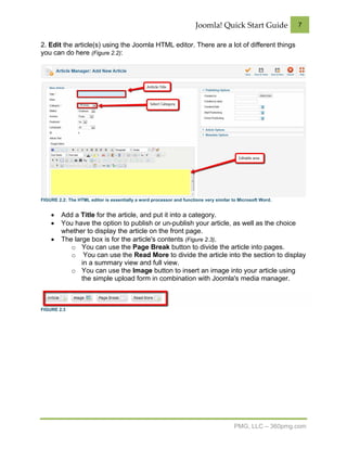 Joomla! Quick Start Guide             7


2. Edit the article(s) using the Joomla HTML editor. There are a lot of different things
you can do here (Figure 2.2):




FIGURE 2.2: The HTML editor is essentially a word processor and functions very similar to Microsoft Word.


    •    Add a Title for the article, and put it into a category.
    •    You have the option to publish or un-publish your article, as well as the choice
         whether to display the article on the front page.
    •    The large box is for the article's contents (Figure 2.3).
            o You can use the Page Break button to divide the article into pages.
            o You can use the Read More to divide the article into the section to display
                in a summary view and full view.
            o You can use the Image button to insert an image into your article using
                the simple upload form in combination with Joomla's media manager.



FIGURE 2.3




                                                                                        PMG, LLC – 360pmg.com
 