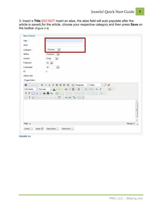 Joomla! Quick Start Guide         8


3. Insert a Title (DO NOT insert an alias, the alias field will auto populate after the
article is saved).for the article, choose your respective category and then press Save on
the toolbar (Figure 2.4).




FIGURE 2.4




                                                                 PMG, LLC – 360pmg.com
 