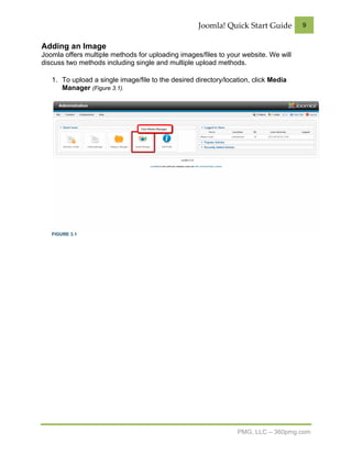 Joomla! Quick Start Guide        9


Adding an Image
Joomla offers multiple methods for uploading images/files to your website. We will
discuss two methods including single and multiple upload methods.

   1. To upload a single image/file to the desired directory/location, click Media
      Manager (Figure 3.1).




   FIGURE 3.1




                                                                 PMG, LLC – 360pmg.com
 