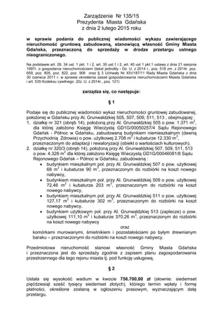 Zarządzenie Nr 135/15
Prezydenta Miasta Gdańska
z dnia 2 lutego 2015 roku
w sprawie podania do publicznej wiadomości wykazu zawierającego
nieruchomość gruntową zabudowaną, stanowiącą własność Gminy Miasta
Gdańska, przeznaczoną do sprzedaży w drodze przetargu ustnego
nieograniczonego.
Na podstawie art. 28, 34 ust. 1 pkt. 1 i 2, art. 35 ust.1 i 2, art. 40 ust 1 pkt.1 ustawy z dnia 21 sierpnia
1997r. o gospodarce nieruchomościami (tekst jednolity - Dz. U. z 2014 r., poz. 518 zm. z 2014r. poz.
659, poz. 805, poz. 822, poz. 906 oraz § 3 Uchwały Nr XIV/187/11 Rady Miasta Gdańska z dnia
30 czerwca 2011 r. w sprawie określenia zasad gospodarowania nieruchomościami Miasta Gdańska
i art. 535 Kodeksu cywilnego (Dz. U. z 2014r., poz. 121)
zarządza się, co następuje:
§ 1
Podaje się do publicznej wiadomości wykaz nieruchomości gruntowej zabudowanej,
położonej w Gdańsku przy Al. Grunwaldzkiej 505, 507, 509, 511, 513 , obejmującej:
1. działkę nr 321 (obręb 14), położoną przy Al. Grunwaldzkiej 505 o pow. 1.371 m
2
,
dla której założono Księgę Wieczystą GD1G/00050257/4 Sądu Rejonowego
Gdańsk - Północ w Gdańsku, zabudowaną budynkiem niemieszkalnym (dawną
Przychodnią Zdrowia) o pow. użytkowej 2.708 m
2
i kubaturze 12.330 m
3
,
przeznaczonym do adaptacji i rewaloryzacji (obiekt o wartościach kulturowych),
2. działkę nr 320/3 (obręb 14), położoną przy Al. Grunwaldzkiej 507, 509, 511, 513
o pow. 4.328 m
2
dla której założono Księgę Wieczystą GD1G/00046081/8 Sądu
Rejonowego Gdańsk – Północ w Gdańsku, zabudowaną :
budynkiem mieszkalnym poł. przy Al. Grunwaldzkiej 507 o pow. użytkowej
68 m
2
i kubaturze 90 m
3
, przeznaczonym do rozbiórki na koszt nowego
nabywcy,
budynkiem mieszkalnym poł. przy Al. Grunwaldzkiej 509 o pow. użytkowej
72,46 m
2
i kubaturze 203 m
3
, przeznaczonym do rozbiórki na koszt
nowego nabywcy,
budynkiem mieszkalnym poł. przy Al. Grunwaldzkiej 511 o pow. użytkowej
127,17 m
2
i kubaturze 302 m
3
, przeznaczonym do rozbiórki na koszt
nowego nabywcy,
budynkiem użytkowym poł. przy Al. Grunwaldzkiej 513 (zaplecze) o pow.
użytkowej 111,10 m
2
i kubaturze 370,26 m
3
, przeznaczonym do rozbiórki
na koszt nowego nabywcy
oraz
komórkami murowanymi, śmietnikiem i pozostałościami po byłym drewnianym
baraku – przeznaczonymi do rozbiórki na koszt nowego nabywcy.
Przedmiotowa nieruchomość stanowi własność Gminy Miasta Gdańska
i przeznaczona jest do sprzedaży zgodnie z zapisem planu zagospodarowania
przestrzennego dla tego rejonu miasta tj. pod funkcję usługową.
§ 2
Ustala się wysokość wadium w kwocie 756.700,00 zł (słownie: siedemset
pięćdziesiąt sześć tysięcy siedemset złotych), którego termin wpłaty i formę
płatności, określone zostaną w ogłoszeniu prasowym, wyznaczającym datę
przetargu.
 