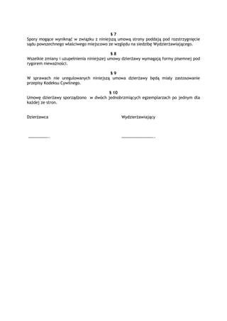§ 7
Spory mogące wyniknąć w związku z niniejszą umową strony poddają pod rozstrzygnięcie
sądu powszechnego właściwego miejscowo ze względu na siedzibę Wydzierżawiającego.
§ 8
Wszelkie zmiany i uzupełnienia niniejszej umowy dzierżawy wymagają formy pisemnej pod
rygorem nieważności.
§ 9
W sprawach nie uregulowanych niniejszą umowa dzierżawy będą miały zastosowanie
przepisy Kodeksu Cywilnego.
§ 10
Umowę dzierżawy sporządzono w dwóch jednobrzmiących egzemplarzach po jednym dla
każdej ze stron.
Dzierżawca Wydzierżawiający
……………….. …………………………..
 