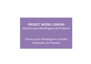  
PROJECT	
  MODEL	
  CANVAS	
  
(Quadro	
  para	
  Modelagem	
  de	
  Projetos)	
  
	
  
	
  
Técnica	
  para	
  Modelagem	
  e	
  Gestão	
  
Integradas	
  de	
  Projetos	
  
	
  
 