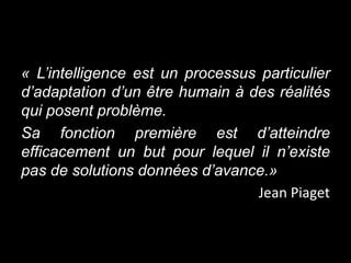 « L’intelligence est un processus particulier
d’adaptation d’un être humain à des réalités
qui posent problème.
Sa fonction première est d’atteindre
efficacement un but pour lequel il n’existe
pas de solutions données d’avance.»
                                 Jean Piaget
 