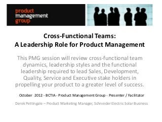 Cross-Functional Teams:
A Leadership Role for Product Management
 This PMG session will review cross-functional team
   dynamics, leadership styles and the functional
  leadership required to lead Sales, Development,
   Quality, Service and Executive stake holders in
propelling your product to a greater level of success.
  October 2012 - BCTIA - Product Management Group - Presenter / Facilitator
Derek Pettingale – Product Marketing Manager, Schneider Electric Solar Business
 